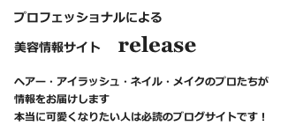 プロフェッショナルによる
美容情報サイト   release　
ヘアー・アイラッシュ・ネイル・メイクのプロたちが情報をお届けします
本当に可愛くなりたい人は必読のブログサイトです！