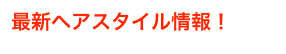 最新ヘアスタイル情報！